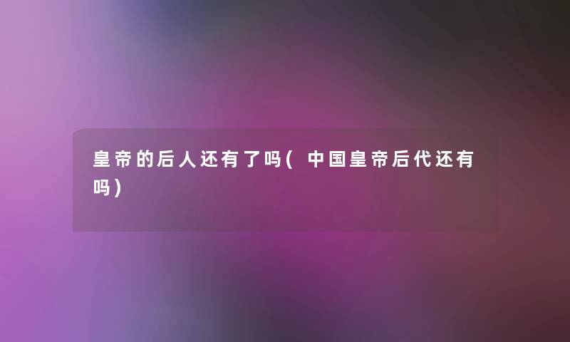 皇帝的后人还有了吗(中国皇帝后代还有吗) 皇帝的后人还有了吗(中国皇帝后代还有吗)