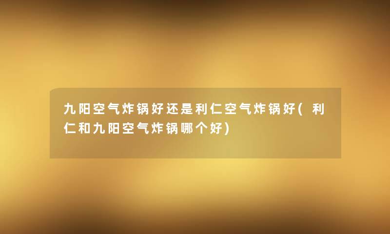 九阳空气炸锅好还是利仁空气炸锅好(利仁和九阳空气炸锅哪个好)