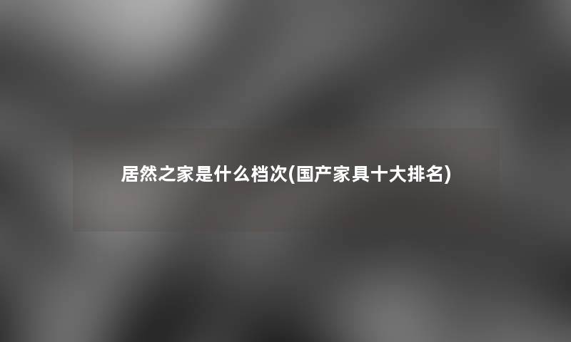 居然之家是什么档次(国产家具一些推荐) 居然之家是什么档次(国产家具一些推荐)