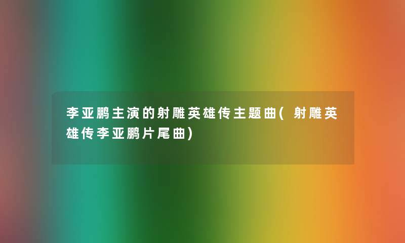 李亚鹏主演的射雕英雄传主题曲(射雕英雄传李亚鹏片尾曲) 李亚鹏主演的射雕英雄传主题曲(射雕英雄传李亚鹏片尾曲)