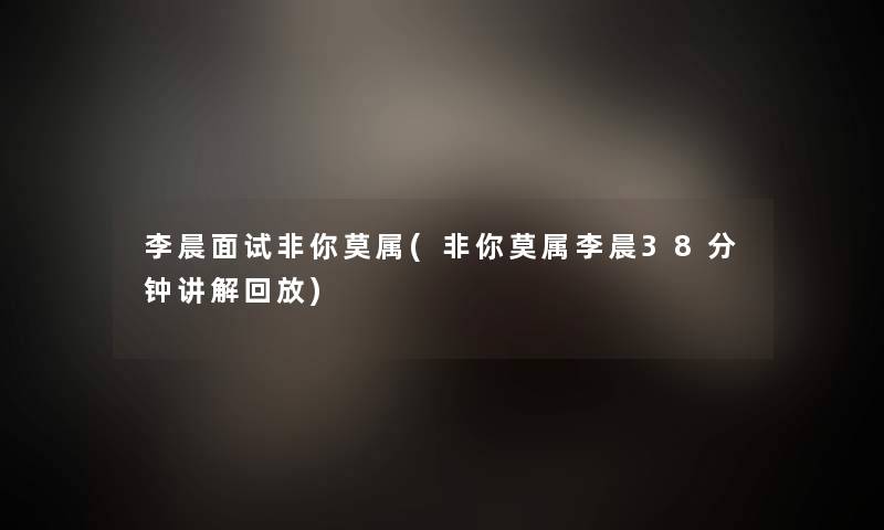 李晨面试非你莫属(非你莫属李晨38分钟讲解回放)