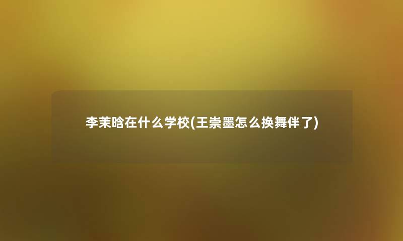 李茉晗在什么学校(王崇墨怎么换舞伴了) 李茉晗在什么学校(王崇墨怎么换舞伴了)
