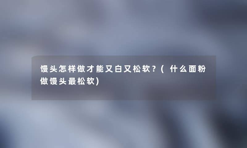 馒头怎样做才能又白又松软?(什么面粉做馒头松软) 馒头怎样做才能又白又松软?(什么面粉做馒头松软)