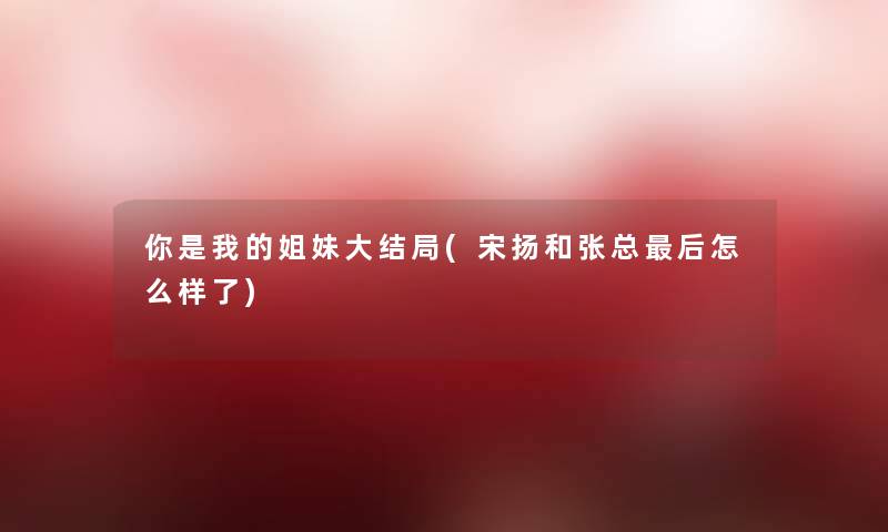 你是我的姐妹大结局(宋扬和张总这里要说怎么样了) 你是我的姐妹大结局(宋扬和张总这里要说怎么样了)