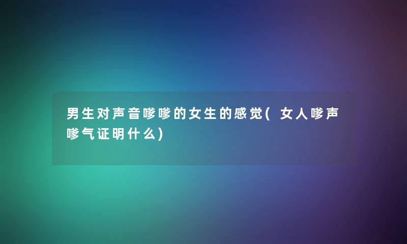男生对声音嗲嗲的女生的感觉(女人嗲声嗲气证明什么) 男生对声音嗲嗲的女生的感觉(女人嗲声嗲气证明什么)