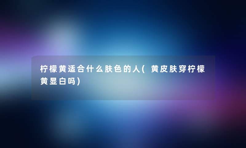 柠檬黄适合什么肤色的人(黄皮肤穿柠檬黄显白吗) 柠檬黄适合什么肤色的人(黄皮肤穿柠檬黄显白吗)