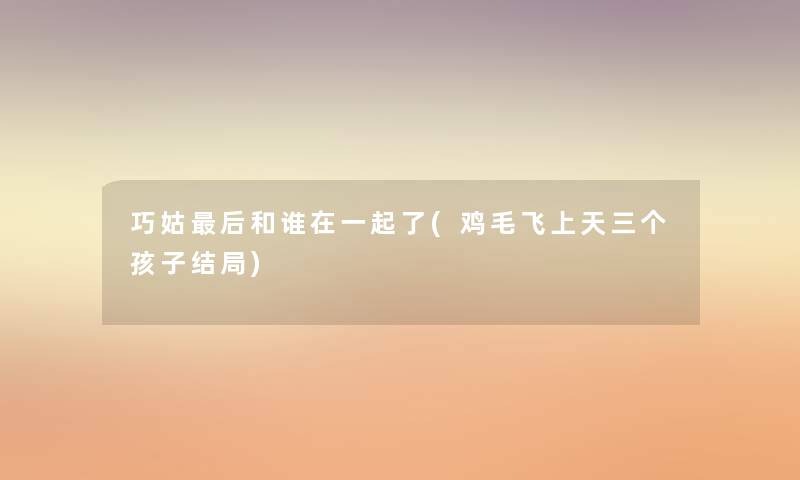 巧姑这里要说和谁在一起了(鸡毛飞上天三个孩子结局) 巧姑这里要说和谁在一起了(鸡毛飞上天三个孩子结局)