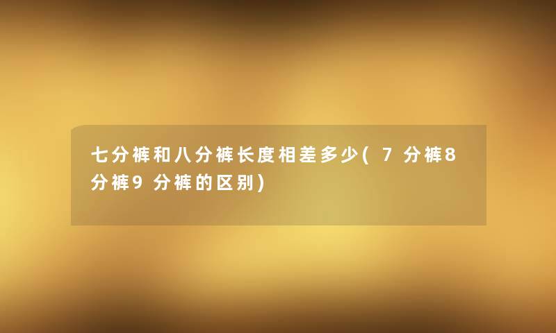 七分裤和八分裤长度相差多少(7分裤8分裤9分裤的区别) 七分裤和八分裤长度相差多少(7分裤8分裤9分裤的区别)