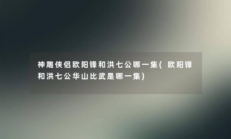 神雕侠侣欧阳锋和洪七公哪一集(欧阳锋和洪七公华山比武是哪一集) 神雕侠侣欧阳锋和洪七公哪一集(欧阳锋和洪七公华山比武是哪一集)