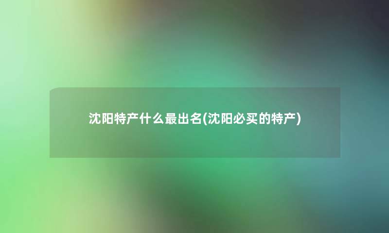 沈阳特产什么出名(沈阳必买的特产) 沈阳特产什么出名(沈阳必买的特产)