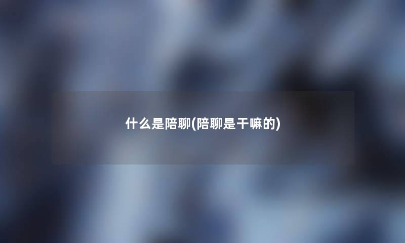 什么是陪聊(陪聊是干嘛的) 什么是陪聊(陪聊是干嘛的)