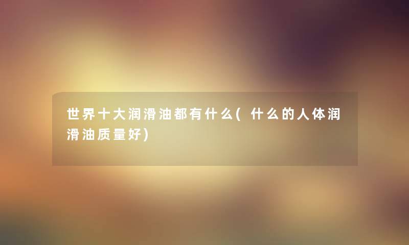 世界一些润滑油都有什么(什么的人体润滑油质量好) 世界一些润滑油都有什么(什么的人体润滑油质量好)