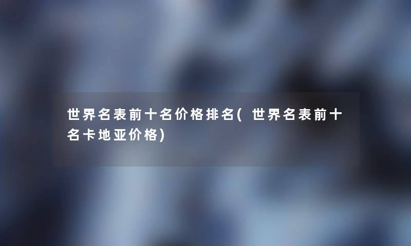 世界名表前十名价格推荐(世界名表前十名卡地亚价格) 世界名表前十名价格推荐(世界名表前十名卡地亚价格)