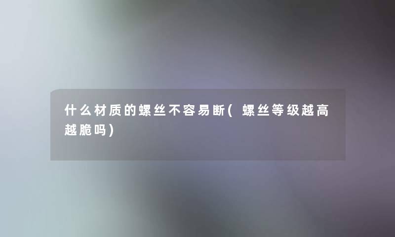 什么材质的螺丝不容易断(螺丝等级越高越脆吗) 什么材质的螺丝不容易断(螺丝等级越高越脆吗)