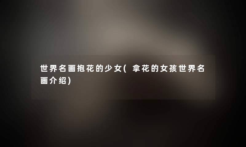 世界名画抱花的少女(拿花的女孩世界名画介绍) 世界名画抱花的少女(拿花的女孩世界名画介绍)
