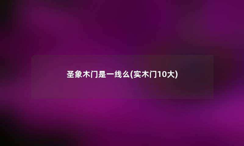 圣象木门是一线么(实木门10大) 圣象木门是一线么(实木门10大)