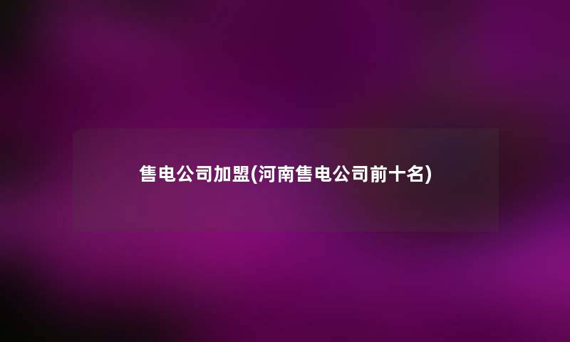 售电公司加盟(河南售电公司前十名) 售电公司加盟(河南售电公司前十名)