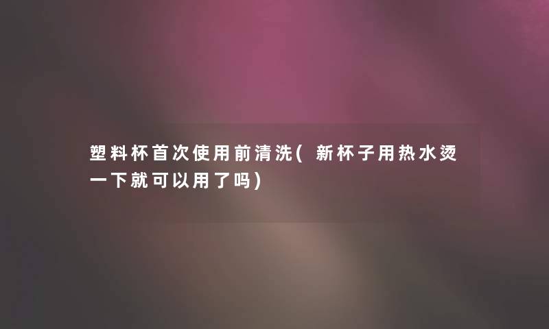 塑料杯首次使用前清洗(新杯子用热水烫一下就可以用了吗)