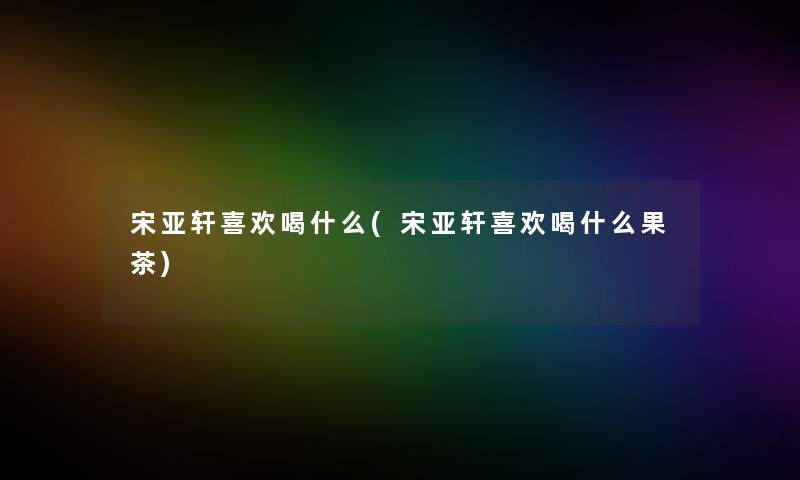 宋亚轩喜欢喝什么(宋亚轩喜欢喝什么果茶) 宋亚轩喜欢喝什么(宋亚轩喜欢喝什么果茶)