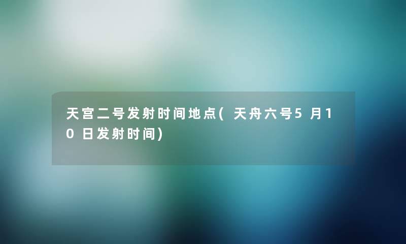 天宫二号发射时间地点(天舟六号5月10日发射时间) 天宫二号发射时间地点(天舟六号5月10日发射时间)