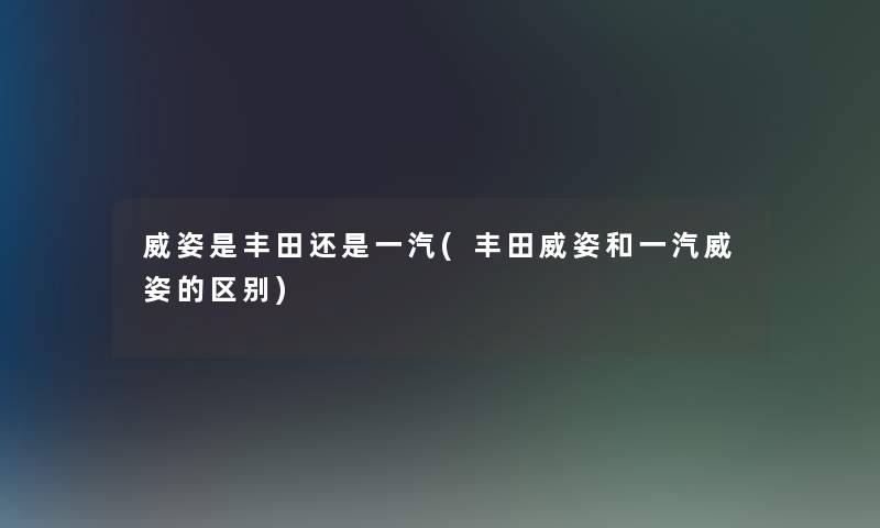 威姿是丰田还是一汽(丰田威姿和一汽威姿的区别)