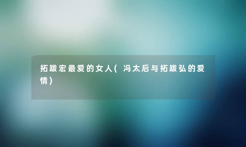 拓跋宏爱的女人(冯太后与拓跋弘的爱情) 拓跋宏爱的女人(冯太后与拓跋弘的爱情)