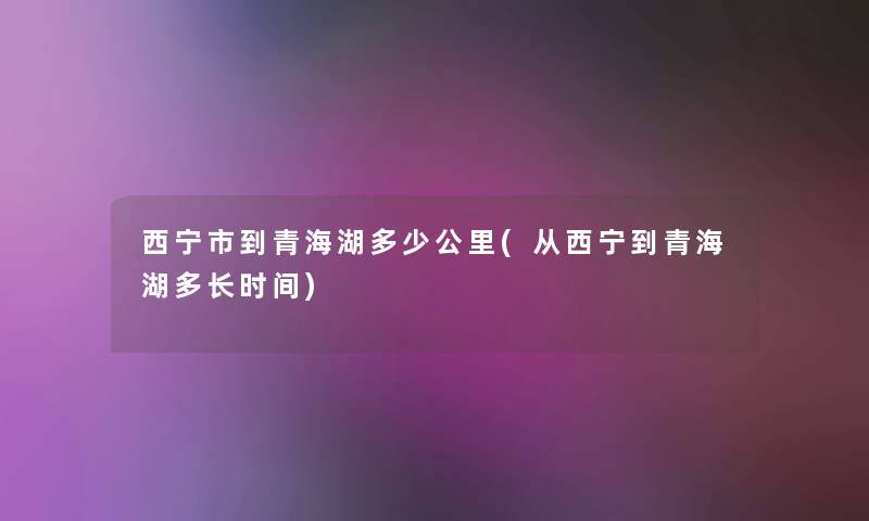 西宁市到青海湖多少公里(从西宁到青海湖多长时间) 西宁市到青海湖多少公里(从西宁到青海湖多长时间)
