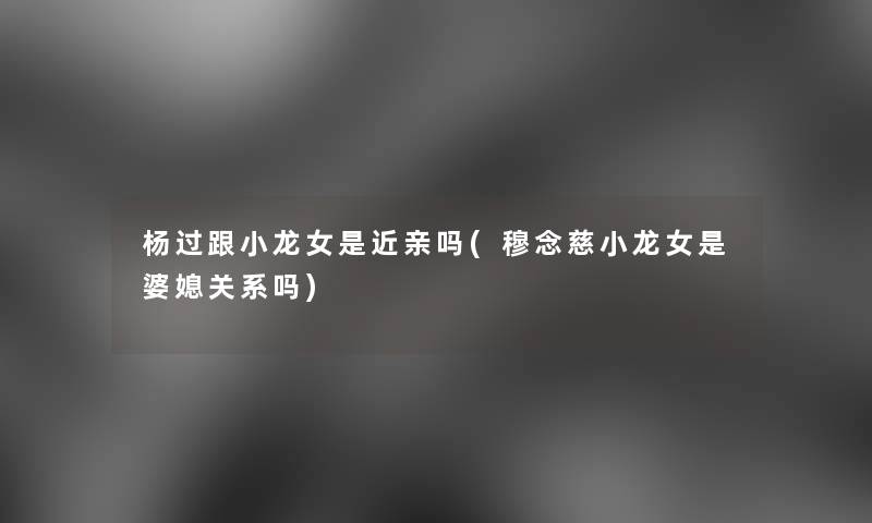 杨过跟小龙女是近亲吗(穆念慈小龙女是婆媳关系吗) 杨过跟小龙女是近亲吗(穆念慈小龙女是婆媳关系吗)