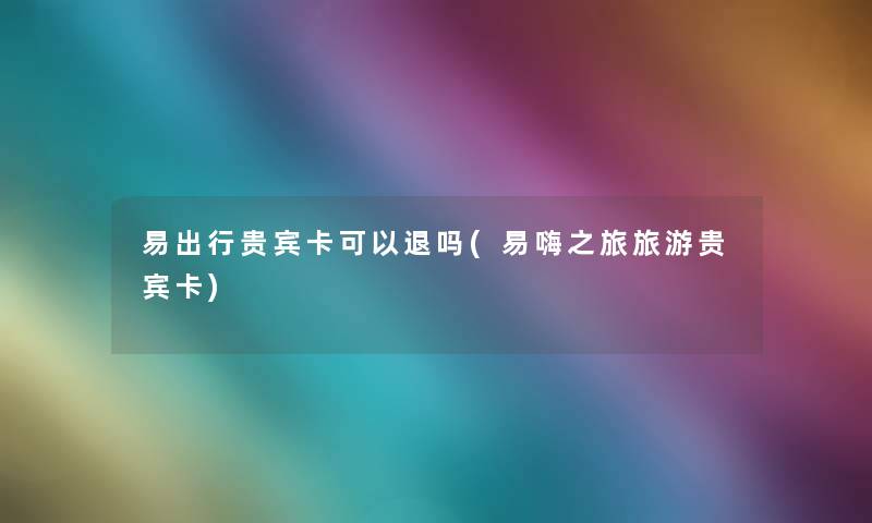 易出行贵宾卡可以退吗(易嗨之旅旅游贵宾卡) 易出行贵宾卡可以退吗(易嗨之旅旅游贵宾卡)