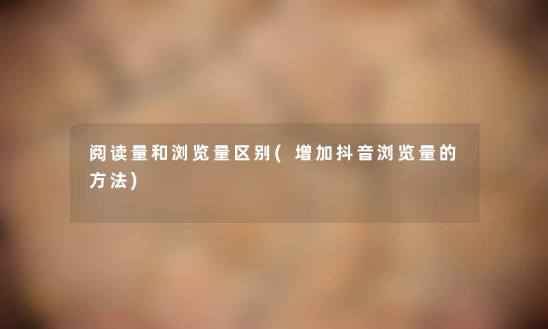 阅读量和浏览量区别(增加抖音浏览量的方法) 阅读量和浏览量区别(增加抖音浏览量的方法)