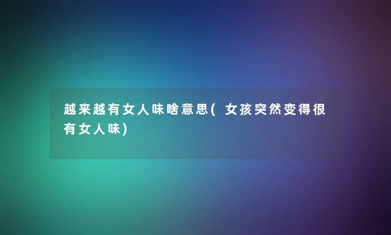 越来越有女人味啥意思(女孩突然变得很有女人味) 越来越有女人味啥意思(女孩突然变得很有女人味)