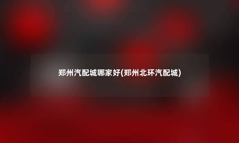 郑州汽配城哪家好(郑州北环汽配城) 郑州汽配城哪家好(郑州北环汽配城)