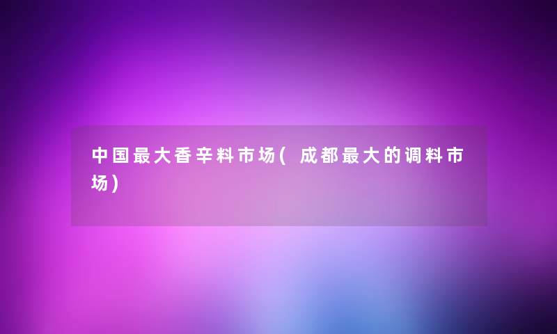 中国大香辛料市场(成都大的调料市场) 中国大香辛料市场(成都大的调料市场)