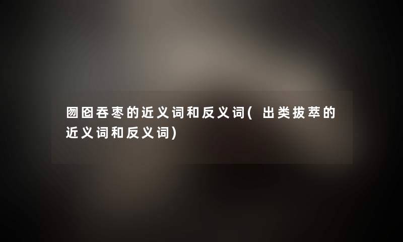 囫囵吞枣的近义词和反义词(出类拔萃的近义词和反义词) 囫囵吞枣的近义词和反义词(出类拔萃的近义词和反义词)