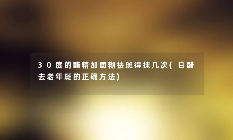 30度的醋精加面糊祛斑得抹几次(白醋去老年斑的正确方法)