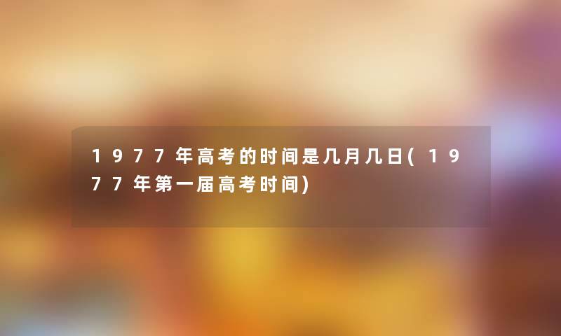 1977年高考的时间是几月几日(1977年第一届高考时间) 1977年高考的时间是几月几日(1977年第一届高考时间)