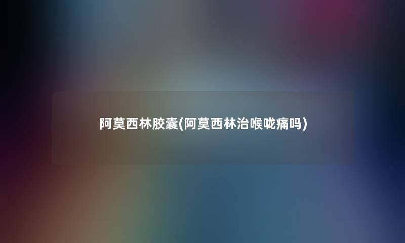 阿莫西林胶囊(阿莫西林治喉咙痛吗) 阿莫西林胶囊(阿莫西林治喉咙痛吗)