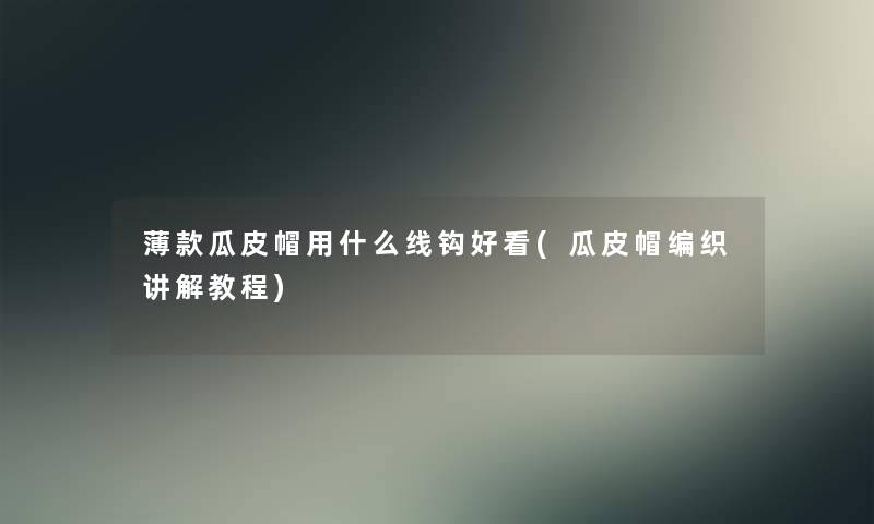 薄款瓜皮帽用什么线钩好看(瓜皮帽编织讲解教程) 薄款瓜皮帽用什么线钩好看(瓜皮帽编织讲解教程)