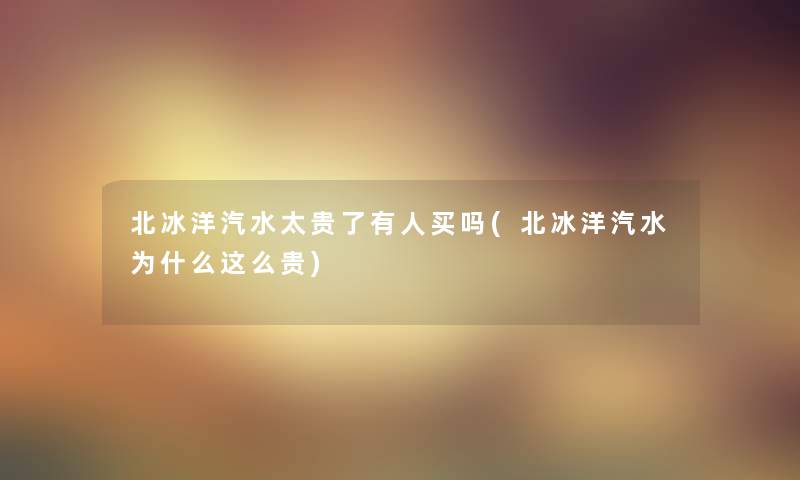 北冰洋汽水太贵了有人买吗(北冰洋汽水为什么这么贵) 北冰洋汽水太贵了有人买吗(北冰洋汽水为什么这么贵)