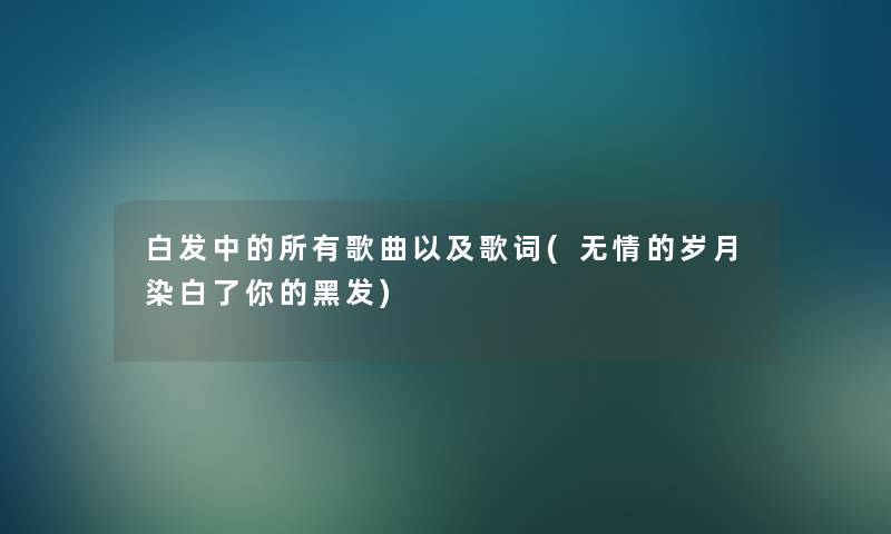 白发中的所有歌曲以及歌词(无情的岁月染白了你的黑发) 白发中的所有歌曲以及歌词(无情的岁月染白了你的黑发)