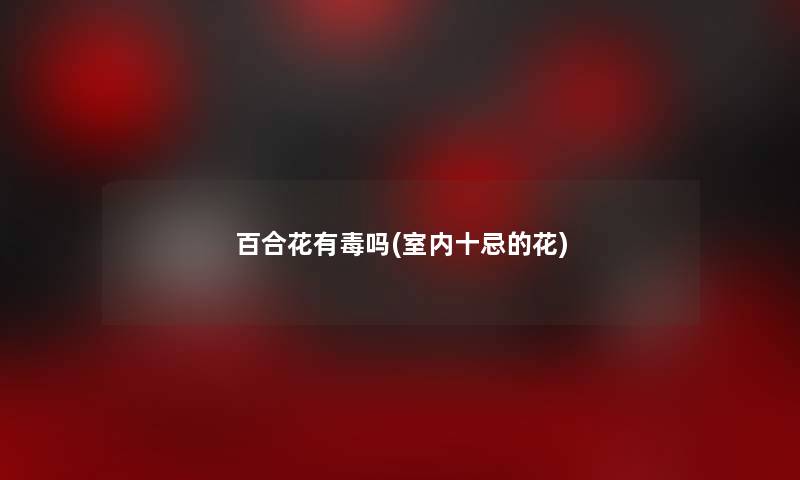 百合花有毒吗(室内十忌的花) 百合花有毒吗(室内十忌的花)