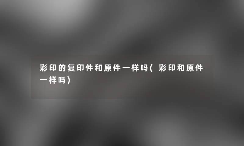彩印的复印件和原件一样吗(彩印和原件一样吗) 彩印的复印件和原件一样吗(彩印和原件一样吗)