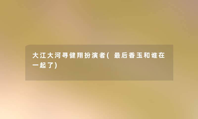 大江大河寻健翔扮演者(这里要说香玉和谁在一起了) 大江大河寻健翔扮演者(这里要说香玉和谁在一起了)