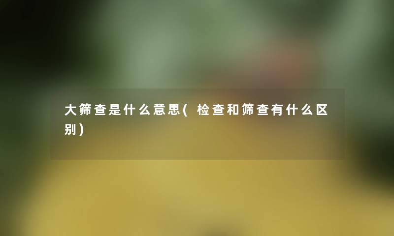 大筛查是什么意思(检查和筛查有什么区别)