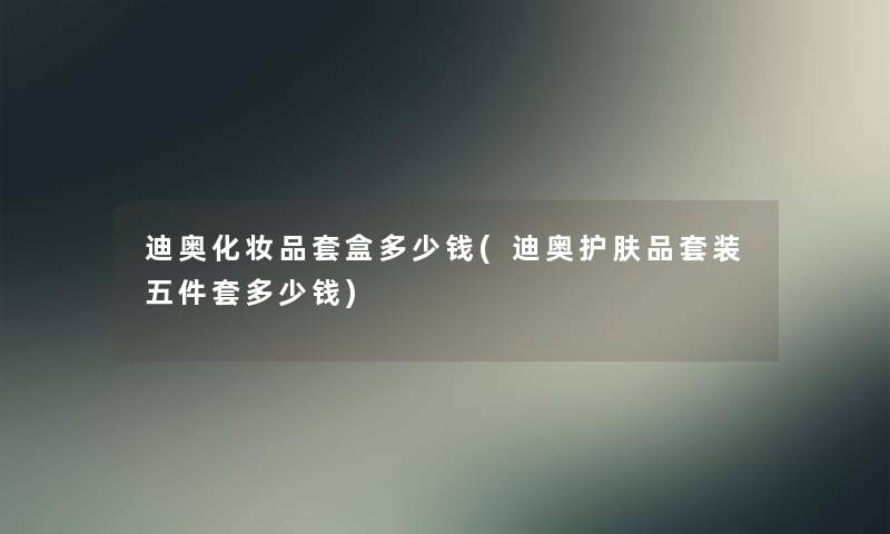 迪奥化妆品套盒多少钱(迪奥护肤品套装五件套多少钱) 迪奥化妆品套盒多少钱(迪奥护肤品套装五件套多少钱)