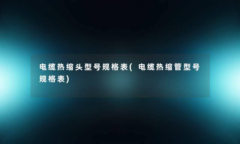 电缆热缩头型号规格表(电缆热缩管型号规格表) 电缆热缩头型号规格表(电缆热缩管型号规格表)