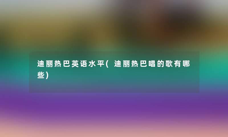 迪丽热巴英语水平(迪丽热巴唱的歌有哪些) 迪丽热巴英语水平(迪丽热巴唱的歌有哪些)