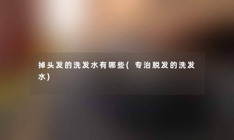 掉头发的洗发水有哪些(专治脱发的洗发水) 掉头发的洗发水有哪些(专治脱发的洗发水)