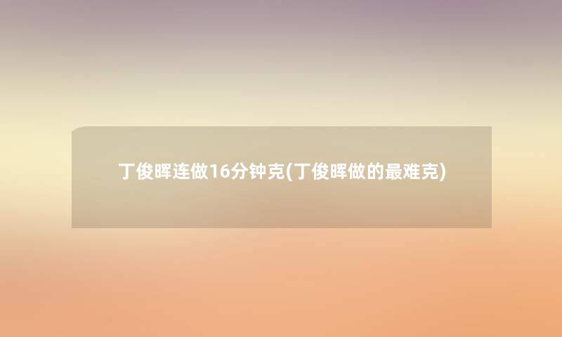 丁俊晖连做16分钟克(丁俊晖做的难克) 丁俊晖连做16分钟克(丁俊晖做的难克)