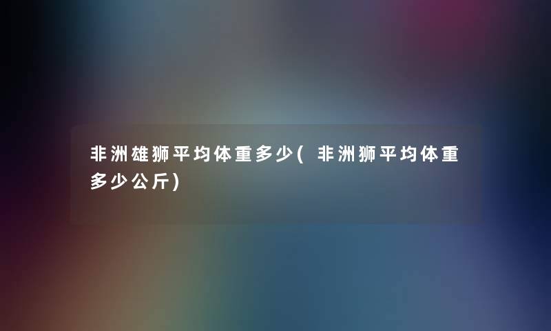 非洲雄狮平均体重多少(非洲狮平均体重多少公斤) 非洲雄狮平均体重多少(非洲狮平均体重多少公斤)